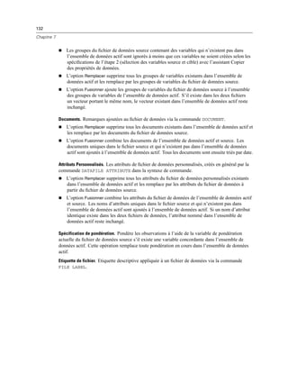 132
Chapitre 7
 Les groupes du ﬁchier de données source contenant des variables qui n’existent pas dans
l’ensemble de données actif sont ignorés à moins que ces variables ne soient créées selon les
spéciﬁcations de l’étape 2 (sélection des variables source et cible) avec l’assistant Copier
des propriétés de données.
 L’option Remplacer supprime tous les groupes de variables existants dans l’ensemble de
données actif et les remplace par les groupes de variables du ﬁchier de données source.
 L’option Fusionner ajoute les groupes de variables du ﬁchier de données source à l’ensemble
des groupes de variables de l’ensemble de données actif. S’il existe dans les deux ﬁchiers
un vecteur portant le même nom, le vecteur existant dans l’ensemble de données actif reste
inchangé.
Documents. Remarques ajoutées au ﬁchier de données via la commande DOCUMENT.
 L’option Remplacer supprime tous les documents existants dans l’ensemble de données actif et
les remplace par les documents du ﬁchier de données source.
 L’option Fusionner combine les documents de l’ensemble de données actif et source. Les
documents uniques dans le ﬁchier source et qui n’existent pas dans l’ensemble de données
actif sont ajoutés à l’ensemble de données actif. Tous les documents sont ensuite triés par date.
Attributs Personnalisés. Les attributs de ﬁchier de données personnalisés, créés en général par la
commande DATAFILE ATTRIBUTE dans la syntaxe de commande.
 L’option Remplacer supprime tous les attributs du ﬁchier de données personnalisés existants
dans l’ensemble de données actif et les remplace par les attributs du ﬁchier de données à
partir du ﬁchier de données source.
 L’option Fusionner combine les attributs du ﬁchier de données de l’ensemble de données actif
et source. Les noms d’attributs uniques dans le ﬁchier source et qui n’existent pas dans
l’ensemble de données actif sont ajoutés à l’ensemble de données actif. Si un nom d’attribut
identique existe dans les deux ﬁchiers de données, l’attribut nommé dans l’ensemble de
données actif reste inchangé.
Spécification de pondération. Pondère les observations à l’aide de la variable de pondération
actuelle du ﬁchier de données source s’il existe une variable concordante dans l’ensemble de
données actif. Cette opération remplace toute pondération en cours dans l’ensemble de données
actif.
Etiquette de fichier. Etiquette descriptive appliquée à un ﬁchier de données via la commande
FILE LABEL.
 