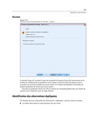 133
Préparation des données
Résultats
Figure 7-13
Assistant Copier des propriétés de données : Etape 5
La dernière étape de l’assistant Copier des propriétés de données fournit des informations sur le
nombre de variables dont les propriétés seront copiées à partir du ﬁchier de données source,
le nombre de nouvelles variables qui seront créées et le nombre de propriétés d’ensembles de
données (propriétés de ﬁchier) qui seront copiées.
Vous pouvez également choisir de coller la syntaxe de commande générée dans une fenêtre de
syntaxe et de l’enregistrer pour un usage ultérieur.
Identification des observations dupliquées
Vos données peuvent comprendre des observations « dupliquées » pour les raisons suivantes :
 La même observation est saisie plusieurs fois par erreur.
 
