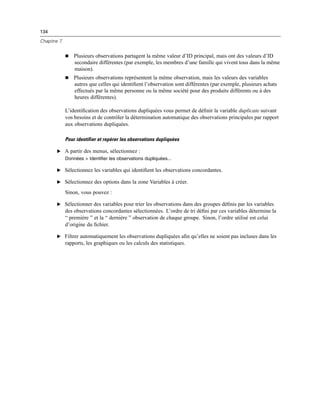 134
Chapitre 7
 Plusieurs observations partagent la même valeur d’ID principal, mais ont des valeurs d’ID
secondaire différentes (par exemple, les membres d’une famille qui vivent tous dans la même
maison).
 Plusieurs observations représentent la même observation, mais les valeurs des variables
autres que celles qui identiﬁent l’observation sont différentes (par exemple, plusieurs achats
effectués par la même personne ou la même société pour des produits différents ou à des
heures différentes).
L’identiﬁcation des observations dupliquées vous permet de déﬁnir la variable duplicate suivant
vos besoins et de contrôler la détermination automatique des observations principales par rapport
aux observations dupliquées.
Pour identifier et repérer les observations dupliquées
E A partir des menus, sélectionnez :
Données > Identifier les observations dupliquées...
E Sélectionnez les variables qui identiﬁent les observations concordantes.
E Sélectionnez des options dans la zone Variables à créer.
Sinon, vous pouvez :
E Sélectionner des variables pour trier les observations dans des groupes déﬁnis par les variables
des observations concordantes sélectionnées. L’ordre de tri déﬁni par ces variables détermine la
“ première ” et la “ dernière ” observation de chaque groupe. Sinon, l’ordre utilisé est celui
d’origine du ﬁchier.
E Filtrer automatiquement les observations dupliquées aﬁn qu’elles ne soient pas incluses dans les
rapports, les graphiques ou les calculs des statistiques.
 