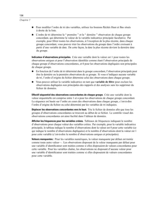 136
Chapitre 7
 Pour modiﬁer l’ordre de tri des variables, utilisez les boutons ﬂéchés Haut et Bas situés
à droite de la liste.
 L’ordre de tri détermine la “ première ” et la “ dernière ” observation de chaque groupe
concordant, qui détermine la valeur de la variable indicatrice principale facultative. Par
exemple, pour ﬁltrer toutes les observations, à l’exception de la plus récente, dans chaque
groupe concordant, vous pouvez trier les observations du groupe dans l’ordre croissant à
partir d’une variable de date. De cette façon, la date la plus récente devient la dernière date
du groupe.
Indicateur d’observations principales. Crée une variable dont la valeur est 1 pour toutes les
observations uniques et pour l’observation identiﬁée comme étant l’observation principale de
chaque groupe d’observations concordantes, et 0 pour les observations dupliquées non principales
de chaque groupe.
 En fonction de l’ordre de tri déterminé dans le groupe concordant, l’observation principale peut
être la dernière ou la première observation de ce groupe. Si vous n’indiquez aucune variable
de tri, l’ordre d’origine du ﬁchier détermine celui des observations dans chaque groupe.
 Vous pouvez utiliser la variable indicatrice en tant que variable de ﬁltre pour exclure les
observations dupliquées non principales des rapports et des analyses sans les supprimer du
ﬁchier de données.
Effectif séquentiel des observations concordantes de chaque groupe. Crée une variable dont la
valeur séquentielle est comprise entre 1 et n pour les observations de chaque groupe concordant.
La séquence est basée sur l’ordre en cours des observations dans chaque groupe, c’est-à-dire
l’ordre d’origine du ﬁchier ou celui déterminé par les variables de tri indiquées.
Déplacer les observations concordantes vers le haut. Trie le ﬁchier de données aﬁn que tous les
groupes d’observations concordantes se trouvent au début de ce ﬁchier. Le contrôle visuel des
observations concordantes est ainsi facilité dans l’éditeur de données.
Afficher les fréquences pour les variables créées. Tableaux de fréquences indiquant le nombre
d’observations pour chaque valeur des variables créées. Par exemple, pour la variable indicatrice
principale, le tableau indique le nombre d’observations dont la valeur est 0 pour cette variable (ce
qui indique le nombre d’observations dupliquées) et le nombre d’observations dont la valeur est 1
pour cette variable (c’est-à-dire le nombre d’observations uniques et principales).
Valeurs manquantes : Pour les variables numériques, la valeur manquante par défaut est traitée
comme toute autre valeur—. Les observations disposant de la valeur manquante par défaut pour
une variable d’identiﬁcateur sont traitées comme si elles disposaient de valeurs concordantes pour
cette variable. Pour les variables chaîne, les observations ne disposant d’aucune valeur pour
une variable d’identiﬁcateur sont traitées comme si elles disposaient de valeurs concordantes
pour cette variable.
 