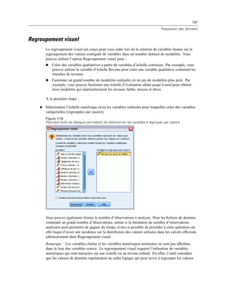 137
Préparation des données
Regroupement visuel
Le regroupement visuel est conçu pour vous aider lors de la création de variables basées sur le
regroupement des valeurs contiguës de variables dans un nombre distinct de modalités. Vous
pouvez utiliser l’option Regroupement visuel pour :
 Créer des variables qualitatives à partir de variables d’échelle continues. Par exemple, vous
pouvez utiliser la variable d’échelle Revenu pour créer une variable qualitative contenant les
tranches de revenus.
 Fusionner un grand nombre de modalités ordinales en un jeu de modalités plus petit. Par
exemple, vous pouvez fusionner une échelle d’évaluation allant jusqu’à neuf pour obtenir
trois modalités qui représenteraient les niveaux faible, moyen et élevé.
A la première étape :
E Sélectionnez l’échelle numérique et/ou les variables ordinales pour lesquelles créer des variables
catégorielles (regroupées par casiers).
Figure 7-15
Première boîte de dialogue permettant de sélectionner les variables à regrouper par casiers
Vous pouvez également limiter le nombre d’observations à analyser. Pour les ﬁchiers de données
contenant un grand nombre d’observations, même si la limitation du nombre d’observations
analysées peut permettre de gagner du temps, évitez si possible de procéder à cette opération car
elle risque d’avoir une incidence sur la distribution des valeurs utilisées dans les calculs effectués
ultérieurement dans Regroupement visuel.
Remarque : Les variables chaîne et les variables numériques nominales ne sont pas afﬁchées
dans la liste des variables source. Le regroupement visuel requiert l’utilisation de variables
numériques qui sont mesurées sur une échelle ou au niveau ordinal. En effet, l’outil considère
que les valeurs de données représentent un ordre logique qui peut servir à regrouper les valeurs
 
