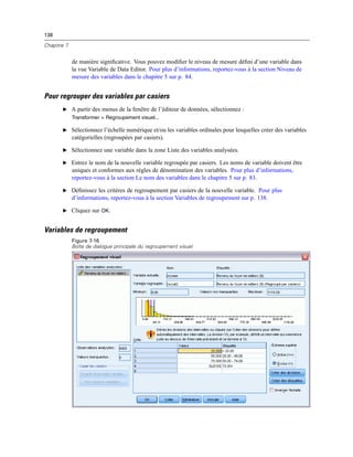 138
Chapitre 7
de manière signiﬁcative. Vous pouvez modiﬁer le niveau de mesure déﬁni d’une variable dans
la vue Variable de Data Editor. Pour plus d’informations, reportez-vous à la section Niveau de
mesure des variables dans le chapitre 5 sur p. 84.
Pour regrouper des variables par casiers
E A partir des menus de la fenêtre de l’éditeur de données, sélectionnez :
Transformer > Regroupement visuel...
E Sélectionnez l’échelle numérique et/ou les variables ordinales pour lesquelles créer des variables
catégorielles (regroupées par casiers).
E Sélectionnez une variable dans la zone Liste des variables analysées.
E Entrez le nom de la nouvelle variable regroupée par casiers. Les noms de variable doivent être
uniques et conformes aux règles de dénomination des variables. Pour plus d’informations,
reportez-vous à la section Le nom des variables dans le chapitre 5 sur p. 83.
E Déﬁnissez les critères de regroupement par casiers de la nouvelle variable. Pour plus
d’informations, reportez-vous à la section Variables de regroupement sur p. 138.
E Cliquez sur OK.
Variables de regroupement
Figure 7-16
Boîte de dialogue principale du regroupement visuel
 