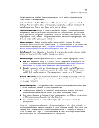 139
Préparation des données
La boîte de dialogue principale du regroupement visuel fournit les informations suivantes
concernant les variables analysées :
Liste des variables analysées : Afﬁche les variables sélectionnées dans la première boîte de
dialogue. Vous pouvez trier la liste par niveau de mesure (échelle ou ordinal), par étiquette de
variable ou par nom. Pour ce faire, cliquez sur les titres de colonne.
Observations analysées : Indique le nombre d’observations analysées. Toutes les observations
analysées dont la variable sélectionnée ne présente aucune valeur manquante, spéciﬁée ou par
défaut, sont utilisées pour générer la distribution des valeurs servant aux calculs effectués dans
Regroupement visuel, y compris l’histogramme afﬁché dans la boîte de dialogue principale et les
divisions basées sur les centiles ou les écarts-types.
Valeurs manquantes : Indique le nombre d’observations analysées contenant des valeurs
manquantes par défaut et spéciﬁées par l’utilisateur. Les valeurs manquantes ne sont incluses dans
aucune modalité regroupée par casiers. Pour plus d’informations, reportez-vous à la section
Valeurs manquantes spéciﬁées dans Regroupement visuel sur p. 145.
Variable actuelle : Nom et étiquette (si disponible) de la variable sélectionnée, qui seront utilisés
comme base pour les nouvelles variables regroupées par casiers.
Variable regroupée. Nom et étiquette facultative de la nouvelle variable regroupée par casiers.
 Nom. Vous devez entrer le nom de la nouvelle variable. Les noms de variable doivent être
uniques et conformes aux règles de dénomination des variables. Pour plus d’informations,
reportez-vous à la section Le nom des variables dans le chapitre 5 sur p. 83.
 Etiquette. Vous pouvez saisir une étiquette descriptive à la variable jusqu’à 255 caractères.
L’étiquette de variable par défaut est l’étiquette de variable (le cas échéant) ou le nom de
variable de la variable source avec (Regroupé par casiers) ajouté à la ﬁn de l’étiquette.
Minimum et Maximum : Valeurs minimales et maximales de la variable sélectionnée, basées sur
les observations analysées et n’incluant pas de valeurs déﬁnies en tant que valeurs manquantes
spéciﬁées par l’utilisateur.
Valeurs non manquantes : L’histogramme afﬁche la distribution des valeurs non manquantes pour
la variable sélectionnée, basée sur les observations analysées.
 Une fois que vous avez déﬁni les casiers de la nouvelle variable, les lignes verticales de
l’histogramme apparaissent aﬁn d’indiquer les divisions déﬁnissant ces casiers.
 Vous pouvez cliquer sur les lignes de division, puis les déplacer vers différents emplacements
de l’histogramme, sans changer les intervalles de casiers.
 Vous pouvez supprimer les casiers en faisant glisser les lignes de division hors de
l’histogramme.
Remarque : L’histogramme (afﬁchant les valeurs non manquantes), et les valeurs minimales et
maximales sont basés sur les valeurs analysées. Si vous n’incluez pas toutes les observations dans
l’analyse, vous risquez de ne pas obtenir une distribution précise et représentative, surtout si le
ﬁchier de données a été trié par la variable sélectionnée. Si vous n’analysez pas d’observations,
aucune information sur la distribution des valeurs n’est disponible.
 