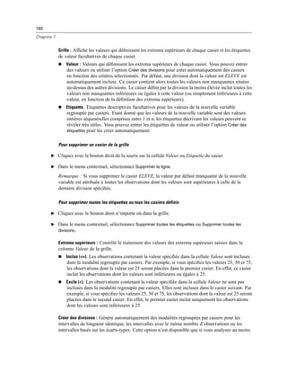 140
Chapitre 7
Grille : Afﬁche les valeurs qui déﬁnissent les extrema supérieurs de chaque casier et les étiquettes
de valeur facultatives de chaque casier.
 Valeur : Valeurs qui déﬁnissent les extrema supérieurs de chaque casier. Vous pouvez entrer
des valeurs ou utiliser l’option Créer des divisions pour créer automatiquement des casiers
en fonction des critères sélectionnés. Par défaut, une division dont la valeur est ELEVE est
automatiquement incluse. Ce casier contient alors toutes les valeurs non manquantes situées
au-dessus des autres divisions. Le casier déﬁni par la division la moins élevée inclut toutes les
valeurs non manquantes inférieures ou égales à cette valeur (ou simplement inférieures à cette
valeur, en fonction de la déﬁnition des extrema supérieurs).
 Etiquette. Etiquettes descriptives facultatives pour les valeurs de la nouvelle variable
regroupée par casiers. Etant donné que les valeurs de la nouvelle variable sont des valeurs
entières séquentielles comprises entre 1 et n, les étiquettes décrivant les valeurs peuvent se
révéler très utiles. Vous pouvez entrer les étiquettes de valeur ou utiliser l’option Créer des
étiquettes pour les créer automatiquement.
Pour supprimer un casier de la grille
E Cliquez avec le bouton droit de la souris sur la cellule Valeur ou Etiquette du casier.
E Dans le menu contextuel, sélectionnez Supprimer la ligne.
Remarque : Si vous supprimez le casier ELEVE, la valeur par défaut manquante de la nouvelle
variable est attribuée à toutes les observations dont les valeurs sont supérieures à celle de la
dernière division spéciﬁée.
Pour supprimer toutes les étiquettes ou tous les casiers définis
E Cliquez avec le bouton droit n’importe où dans la grille.
E Dans le menu contextuel, sélectionnez Supprimer toutes les étiquettes ou Supprimer toutes les
divisions.
Extrema supérieurs : Contrôle le traitement des valeurs des extrema supérieurs saisies dans la
colonne Valeur de la grille.
 Inclus (<=). Les observations contenant la valeur spéciﬁée dans la cellule Valeur sont incluses
dans la modalité regroupée par casiers. Par exemple, si vous spéciﬁez les valeurs 25, 50 et 75,
les observations dont la valeur est 25 seront placées dans le premier casier. En effet, ce casier
inclut les observations dont les valeurs sont inférieures ou égales à 25.
 Exclu (<). Les observations contenant la valeur spéciﬁée dans la cellule Valeur ne sont pas
incluses dans la modalité regroupée par casiers. Elles sont incluses dans le casier suivant. Par
exemple, si vous spéciﬁez les valeurs 25, 50 et 75, les observations dont la valeur est 25 seront
placées dans le second casier. En effet, le premier casier inclut uniquement les observations
dont les valeurs sont inférieures à 25.
Créer des divisions : Génère automatiquement des modalités regroupées par casiers pour les
intervalles de longueur identique, les intervalles avec le même nombre d’observations ou les
intervalles basés sur les écarts-types. Cette option n’est disponible que si vous analysez au moins
 