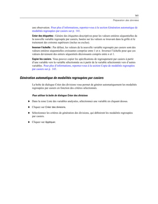 141
Préparation des données
une observation. Pour plus d’informations, reportez-vous à la section Génération automatique de
modalités regroupées par casiers sur p. 141.
Créer des étiquettes : Génère des étiquettes descriptives pour les valeurs entières séquentielles de
la nouvelle variable regroupée par casiers, basées sur les valeurs se trouvant dans la grille et le
traitement des extrema supérieurs (inclus ou exclus).
Inverser l’échelle : Par défaut, les valeurs de la nouvelle variable regroupée par casiers sont des
valeurs entières séquentielles croissantes comprise entre 1 et n. Inversez l’échelle pour que ces
valeurs deviennent des entiers séquentiels décroissants compris entre n et 1.
Copier les casiers. Vous pouvez copier les spéciﬁcations de regroupement par casiers à partir
d’une variable vers la variable sélectionnée ou à partir de la variable sélectionnée vers d’autres
variables. Pour plus d’informations, reportez-vous à la section Copie de modalités regroupées
par casiers sur p. 143.
Génération automatique de modalités regroupées par casiers
La boîte de dialogue Créer des divisions vous permet de générer automatiquement les modalités
regroupées par casiers en fonction des critères sélectionnés.
Pour utiliser la boîte de dialogue Créer des divisions
E Dans la zone Liste des variables analysées, sélectionnez une variable en cliquant dessus.
E Cliquez sur Créer des divisions.
E Sélectionnez les critères de génération des divisions, qui déﬁniront les modalités regroupées
par casiers.
E Cliquez sur Appliquer.
 