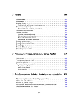17 Options 342
Options générales. . . . . . . . . . . . . . . . . . . . . . . . . . . . . . . . . . . . . . . . . . . . . . . . . . . . . . . . . . . . 343
Options Viewer . . . . . . . . . . . . . . . . . . . . . . . . . . . . . . . . . . . . . . . . . . . . . . . . . . . . . . . . . . . . . . 346
Options de données . . . . . . . . . . . . . . . . . . . . . . . . . . . . . . . . . . . . . . . . . . . . . . . . . . . . . . . . . . 347
Modification de l’affichage des variables par défaut . . . . . . . . . . . . . . . . . . . . . . . . . . . . . . 350
Options monétaires (devises) . . . . . . . . . . . . . . . . . . . . . . . . . . . . . . . . . . . . . . . . . . . . . . . . . . . 350
Création de formats monétaires personnalisés . . . . . . . . . . . . . . . . . . . . . . . . . . . . . . . . . . 351
Options d’étiquetage des résultats . . . . . . . . . . . . . . . . . . . . . . . . . . . . . . . . . . . . . . . . . . . . . . . 351
Options de diagramme . . . . . . . . . . . . . . . . . . . . . . . . . . . . . . . . . . . . . . . . . . . . . . . . . . . . . . . . 353
Données Couleurs des éléments . . . . . . . . . . . . . . . . . . . . . . . . . . . . . . . . . . . . . . . . . . . . . 354
Courbes des éléments de données . . . . . . . . . . . . . . . . . . . . . . . . . . . . . . . . . . . . . . . . . . . 354
Marques des éléments de données . . . . . . . . . . . . . . . . . . . . . . . . . . . . . . . . . . . . . . . . . . . 355
Remplissages des éléments de données . . . . . . . . . . . . . . . . . . . . . . . . . . . . . . . . . . . . . . . 356
Options de tableau pivotant . . . . . . . . . . . . . . . . . . . . . . . . . . . . . . . . . . . . . . . . . . . . . . . . . . . . 356
Options Emplacements des fichiers . . . . . . . . . . . . . . . . . . . . . . . . . . . . . . . . . . . . . . . . . . . . . . 359
Options Script. . . . . . . . . . . . . . . . . . . . . . . . . . . . . . . . . . . . . . . . . . . . . . . . . . . . . . . . . . . . . . . 361
Options de l’Editeur de syntaxe. . . . . . . . . . . . . . . . . . . . . . . . . . . . . . . . . . . . . . . . . . . . . . . . . . 364
Options d’imputations multiples . . . . . . . . . . . . . . . . . . . . . . . . . . . . . . . . . . . . . . . . . . . . . . . . . 366
18 Personnalisation des menus et des barres d’outils 368
Editeur de menu . . . . . . . . . . . . . . . . . . . . . . . . . . . . . . . . . . . . . . . . . . . . . . . . . . . . . . . . . . . . . 368
Personnalisation des barres d’outils . . . . . . . . . . . . . . . . . . . . . . . . . . . . . . . . . . . . . . . . . . . . . . 369
Montrer barres d’outils. . . . . . . . . . . . . . . . . . . . . . . . . . . . . . . . . . . . . . . . . . . . . . . . . . . . . . . . 369
Pour personnaliser les barres d’outils. . . . . . . . . . . . . . . . . . . . . . . . . . . . . . . . . . . . . . . . . . . . . 370
Propriétés barre d’outils . . . . . . . . . . . . . . . . . . . . . . . . . . . . . . . . . . . . . . . . . . . . . . . . . . . 371
Barre d’outils Modifier. . . . . . . . . . . . . . . . . . . . . . . . . . . . . . . . . . . . . . . . . . . . . . . . . . . . . 371
Créer nouvel outil . . . . . . . . . . . . . . . . . . . . . . . . . . . . . . . . . . . . . . . . . . . . . . . . . . . . . . . . 372
19 Création et gestion de boîtes de dialogue personnalisées 374
Présentation du générateur de boîtes de dialogue personnalisées . . . . . . . . . . . . . . . . . . . . . . . 375
Création d’une boîte de dialogue. . . . . . . . . . . . . . . . . . . . . . . . . . . . . . . . . . . . . . . . . . . . . . . . . 375
Propriétés des boîtes de dialogue. . . . . . . . . . . . . . . . . . . . . . . . . . . . . . . . . . . . . . . . . . . . . . . . 376
Spécification de l’emplacement du menu d’une boîte de dialogue personnalisée . . . . . . . . . . . . 378
Disposition des commandes sur le canevas . . . . . . . . . . . . . . . . . . . . . . . . . . . . . . . . . . . . . . . . 379
xvi
 