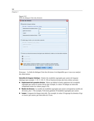 142
Chapitre 7
Figure 7-17
Boîte de dialogue Créer des divisions
Remarque : La boîte de dialogue Créer des divisions n’est disponible que si vous avez analysé
des observations.
Intervalles de longueur identique : Génère des modalités regroupées par casiers de longueur
identique (par exemple, 1–10, 11–20, 21–30) en fonction de deux des trois critères suivants :
 Emplacement de la première division. Valeur qui déﬁnit la limite supérieure de la modalité
regroupée par casiers la moins élevée (par exemple, la valeur 10 indique un intervalle
comprenant toutes les valeurs jusqu’à 10).
 Nombre de divisions : Le nombre de modalités regroupées par casiers correspond au nombre de
divisions, plus 1. Par exemple, 9 divisions génèrent 10 modalités regroupées par casiers.
 Largeur : Longueur de chaque intervalle. Par exemple, la valeur 10 regroupe les données d’âge
en années par casiers, par intervalles de 10 ans.
 
