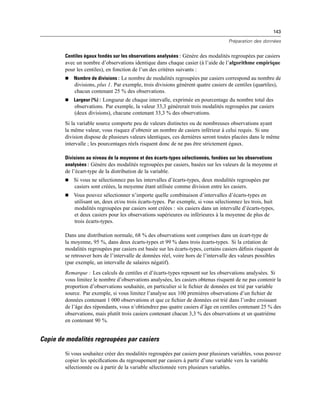 143
Préparation des données
Centiles égaux fondés sur les observations analysées : Génère des modalités regroupées par casiers
avec un nombre d’observations identique dans chaque casier (à l’aide de l’algorithme empirique
pour les centiles), en fonction de l’un des critères suivants :
 Nombre de divisions : Le nombre de modalités regroupées par casiers correspond au nombre de
divisions, plus 1. Par exemple, trois divisions génèrent quatre casiers de centiles (quartiles),
chacun contenant 25 % des observations.
 Largeur (%) : Longueur de chaque intervalle, exprimée en pourcentage du nombre total des
observations. Par exemple, la valeur 33,3 générerait trois modalités regroupées par casiers
(deux divisions), chacune contenant 33,3 % des observations.
Si la variable source comporte peu de valeurs distinctes ou de nombreuses observations ayant
la même valeur, vous risquez d’obtenir un nombre de casiers inférieur à celui requis. Si une
division dispose de plusieurs valeurs identiques, ces dernières seront toutes placées dans le même
intervalle ; les pourcentages réels risquent donc de ne pas être strictement égaux.
Divisions au niveau de la moyenne et des écarts-types sélectionnés, fondées sur les observations
analysées : Génère des modalités regroupées par casiers, basées sur les valeurs de la moyenne et
de l’écart-type de la distribution de la variable.
 Si vous ne sélectionnez pas les intervalles d’écarts-types, deux modalités regroupées par
casiers sont créées, la moyenne étant utilisée comme division entre les casiers.
 Vous pouvez sélectionner n’importe quelle combinaison d’intervalles d’écarts-types en
utilisant un, deux et/ou trois écarts-types. Par exemple, si vous sélectionnez les trois, huit
modalités regroupées par casiers sont créées : six casiers dans un intervalle d’écarts-types,
et deux casiers pour les observations supérieures ou inférieures à la moyenne de plus de
trois écarts-types.
Dans une distribution normale, 68 % des observations sont comprises dans un écart-type de
la moyenne, 95 %, dans deux écarts-types et 99 % dans trois écarts-types. Si la création de
modalités regroupées par casiers est basée sur les écarts-types, certains casiers déﬁnis risquent de
se retrouver hors de l’intervalle de données réel, voire hors de l’intervalle des valeurs possibles
(par exemple, un intervalle de salaires négatif).
Remarque : Les calculs de centiles et d’écarts-types reposent sur les observations analysées. Si
vous limitez le nombre d’observations analysées, les casiers obtenus risquent de ne pas contenir la
proportion d’observations souhaitée, en particulier si le ﬁchier de données est trié par variable
source. Par exemple, si vous limitez l’analyse aux 100 premières observations d’un ﬁchier de
données contenant 1 000 observations et que ce ﬁchier de données est trié dans l’ordre croissant
de l’âge des répondants, vous n’obtiendrez pas quatre casiers d’âge en centiles contenant 25 % des
observations, mais plutôt trois casiers contenant chacun 3,3 % des observations et un quatrième
en contenant 90 %.
Copie de modalités regroupées par casiers
Si vous souhaitez créer des modalités regroupées par casiers pour plusieurs variables, vous pouvez
copier les spéciﬁcations du regroupement par casiers à partir d’une variable vers la variable
sélectionnée ou à partir de la variable sélectionnée vers plusieurs variables.
 