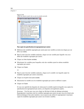144
Chapitre 7
Figure 7-18
Copie de casiers à partir de ou vers la variable actuelle
Pour copier les spécifications de regroupement par casiers
E Déﬁnissez des modalités regroupées par casiers pour une variable au moins (ne cliquez pas sur
OK ni sur Coller).
E Dans la zone Liste des variables analysées, cliquez sur une variable pour laquelle vous avez
déﬁni des modalités regroupées par casiers.
E Cliquez sur Vers d’autres variables.
E Sélectionnez les variables pour lesquelles créer des variables ayant les mêmes modalités
regroupées par casiers.
E Cliquez sur Copier.
ou
E Dans la zone Liste des variables analysées, cliquez sur la variable vers laquelle copier les
modalités regroupées par casiers concernées.
E Cliquez sur A partir d’une autre variable.
E Sélectionnez la variable avec les modalités regroupées par casiers et déﬁnies à copier.
E Cliquez sur Copier.
Si vous avez spéciﬁé des étiquettes de valeur pour la variable à partir de laquelle vous copiez les
spéciﬁcations de regroupement par casiers, ces étiquettes sont également copiées.
Remarque : Une fois que vous avez cliqué sur OK dans la boîte de dialogue principale
Regroupement visuel pour créer les variables regroupées par casiers (ou que vous avez fermé cette
boîte de dialogue d’une autre manière), vous ne pouvez pas utiliser le regroupement visuel pour
copier les modalités regroupées par casiers vers d’autres variables.
 