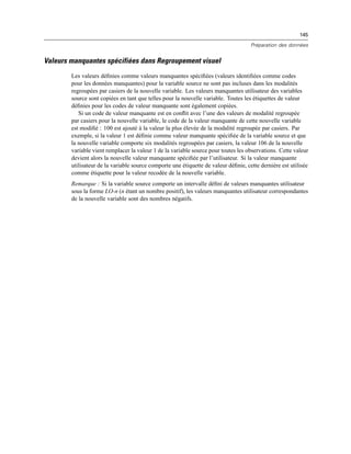 145
Préparation des données
Valeurs manquantes spécifiées dans Regroupement visuel
Les valeurs déﬁnies comme valeurs manquantes spéciﬁées (valeurs identiﬁées comme codes
pour les données manquantes) pour la variable source ne sont pas incluses dans les modalités
regroupées par casiers de la nouvelle variable. Les valeurs manquantes utilisateur des variables
source sont copiées en tant que telles pour la nouvelle variable. Toutes les étiquettes de valeur
déﬁnies pour les codes de valeur manquante sont également copiées.
Si un code de valeur manquante est en conﬂit avec l’une des valeurs de modalité regroupée
par casiers pour la nouvelle variable, le code de la valeur manquante de cette nouvelle variable
est modiﬁé : 100 est ajouté à la valeur la plus élevée de la modalité regroupée par casiers. Par
exemple, si la valeur 1 est déﬁnie comme valeur manquante spéciﬁée de la variable source et que
la nouvelle variable comporte six modalités regroupées par casiers, la valeur 106 de la nouvelle
variable vient remplacer la valeur 1 de la variable source pour toutes les observations. Cette valeur
devient alors la nouvelle valeur manquante spéciﬁée par l’utilisateur. Si la valeur manquante
utilisateur de la variable source comporte une étiquette de valeur déﬁnie, cette dernière est utilisée
comme étiquette pour la valeur recodée de la nouvelle variable.
Remarque : Si la variable source comporte un intervalle déﬁni de valeurs manquantes utilisateur
sous la forme LO-n (n étant un nombre positif), les valeurs manquantes utilisateur correspondantes
de la nouvelle variable sont des nombres négatifs.
 