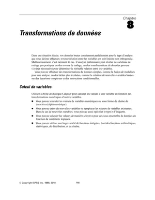 Chapitre
8
Transformations de données
Dans une situation idéale, vos données brutes conviennent parfaitement pour le type d’analyse
que vous désirez effectuer, et toute relation entre les variables est soit linéaire soit orthogonale.
Malheureusement, c’est rarement le cas. L’analyse préliminaire peut révéler des schémas de
codage peu pratiques ou des erreurs de codage, ou des transformations de données peuvent
s’avérer nécessaires pour déterminer la véritable relation entre les variables.
Vous pouvez effectuer des transformations de données simples, comme la fusion de modalités
pour une analyse, ou des tâches plus évoluées, comme la création de nouvelles variables basées
sur des équations complexes et des instructions conditionnelles.
Calcul de variables
Utilisez la boîte de dialogue Calculer pour calculer les valeurs d’une variable en fonction des
transformations numériques d’autres variables.
 Vous pouvez calculer les valeurs de variables numériques ou sous forme de chaîne de
caractères (alphanumérique).
 Vous pouvez créer de nouvelles variables ou remplacer les valeurs de variables existantes.
Dans le cas de nouvelles variables, vous pouvez aussi spéciﬁer le type et l’étiquette.
 Vous pouvez calculer les valeurs de manière sélective pour des sous-ensembles de données en
fonction de conditions logiques.
 Vous pouvez utiliser une large variété de fonctions intégrées, dont des fonctions arithmétiques,
statistiques, de distribution, et de chaîne.
© Copyright SPSS Inc. 1989, 2010 146
 