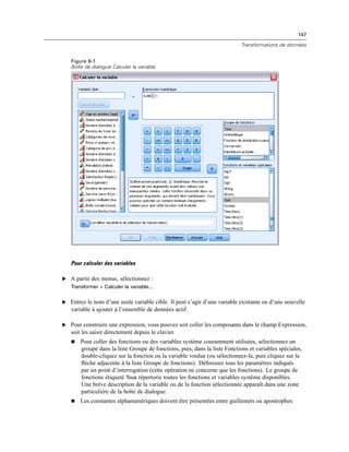 147
Transformations de données
Figure 8-1
Boîte de dialogue Calculer la variable
Pour calculer des variables
E A partir des menus, sélectionnez :
Transformer > Calculer la variable...
E Entrez le nom d’une seule variable cible. Il peut s’agir d’une variable existante ou d’une nouvelle
variable à ajouter à l’ensemble de données actif.
E Pour construire une expression, vous pouvez soit coller les composants dans le champ Expression,
soit les saisir directement depuis le clavier.
 Pour coller des fonctions ou des variables système couramment utilisées, sélectionnez un
groupe dans la liste Groupe de fonctions, puis, dans la liste Fonctions et variables spéciales,
double-cliquez sur la fonction ou la variable voulue (ou sélectionnez-la, puis cliquez sur la
ﬂèche adjacente à la liste Groupe de fonctions). Déﬁnissez tous les paramètres indiqués
par un point d’interrogation (cette opération ne concerne que les fonctions). Le groupe de
fonctions étiqueté Tous répertorie toutes les fonctions et variables système disponibles.
Une brève description de la variable ou de la fonction sélectionnée apparaît dans une zone
particulière de la boîte de dialogue.
 Les constantes alphanumériques doivent être présentées entre guillemets ou apostrophes.
 