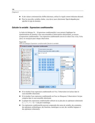 148
Chapitre 8
 Si des valeurs contiennent des chiffres décimaux, utilisez la virgule comme indicateur décimal.
 Pour les nouvelles variables chaîne, vous devez aussi sélectionner Type & étiquette pour
spéciﬁer le type de données.
Calculer la variable : Expressions conditionnelles
La boîte de dialogue Si... (Expressions conditionnelles) vous permet d’appliquer les
transformations de données à des sous-ensembles d’observations sélectionnées, au moyen
d’expressions conditionnelles. Une expression conditionnelle renvoie la valeur True (vrai), False
(faux) ou manquant pour chaque observation.
Figure 8-2
Boîte de dialogue Expression conditionnelle Calculer la variable
 Si le résultat d’une expression conditionnelle est Vrai, l’observation est incluse dans le
sous-ensemble sélectionné.
 Si le résultat d’une expression conditionnelle est Faux ou Manquant, l’observation n’est pas
comprise dans le sous-ensemble sélectionné.
 La plupart des expressions conditionnelles utilisent un ou plus des six opérateurs relationnels
(<, >, <=, >=, = et ~=) du pavé numérique.
 Ces expressions conditionnelles peuvent comprendre des noms de variable, des constantes,
des opérateurs arithmétiques, des fonctions, numériques ou non, des variables logiques et
des opérateurs relationnels.
 