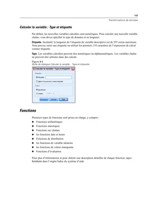 149
Transformations de données
Calculer la variable : Type et étiquette
Par défaut, les nouvelles variables calculées sont numériques. Pour calculer une nouvelle variable
chaîne, vous devez spéciﬁer le type de données et sa longueur.
Etiquette. facultatif, la longueur de l’étiquette de variable descriptive est de 255 octets maximum.
Vous pouvez saisir une étiquette ou utiliser les premiers 110 caractères de l’expression de calcul
comme étiquette.
Type. Les variables calculées peuvent être numériques ou alphanumériques. Les variables chaîne
ne peuvent être utilisées dans des calculs.
Figure 8-3
Boîte de dialogue Calculer la variable : Type et étiquette
Fonctions
Plusieurs types de fonctions sont prises en charge, y compris :
 Fonctions arithmétiques
 Fonctions statistiques
 Fonctions sur chaînes
 les fonctions date et heure
 Fonctions de distribution
 les fonctions de variable aléatoire
 les fonctions de valeur manquante
 Fonctions d’évaluation
Pour plus d’informations et pour obtenir une description détaillée de chaque fonction, tapez
fonctions dans l’onglet Index du système d’aide.
 