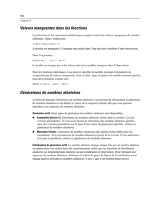 150
Chapitre 8
Valeurs manquantes dans les fonctions
Les fonctions et les expressions arithmétiques simples traitent les valeurs manquantes de manière
différente. Dans l’expression :
(var1+var2+var3)/3
le résultat est manquant s’il manque une valeur dans l’une des trois variables d’une observation.
Dans l’expression :
MEAN(var1, var2, var3)
le résultat ne manque que si les valeurs des trois variables manquent dans l’observation.
Pour les fonctions statistiques, vous pouvez spéciﬁer le nombre minimal d’arguments ne
comportant pas de valeurs manquantes. Pour ce faire, tapez un point et le nombre minimal après le
nom de la fonction, comme suit :
MEAN.2(var1, var2, var3)
Générateurs de nombres aléatoires
La boîte de dialogue Générateurs de nombres aléatoires vous permet de sélectionner le générateur
de nombres aléatoires et de déﬁnir la valeur de la séquence initiale aﬁn que vous puissiez
reproduire une séquence de nombres aléatoires.
Générateur actif. Deux types de générateur de nombres aléatoires sont disponibles :
 Compatible Version 12. Générateur de nombres aléatoires utilisé dans la version 12 et les
versions précédentes. Si vous avez besoin de reproduire des résultats aléatoires générés
dans des versions précédentes sur la base d’une valeur de générateur spéciﬁée, utilisez ce
générateur de nombres aléatoires.
 Mersenne Twister. Générateur de nombres aléatoires plus récent et plus ﬁable pour les
simulations. Si la reproduction de résultats aléatoires à partir de la version 12 (ou antérieure)
n’est pas un problème, utilisez ce générateur de nombres aléatoires.
Initialisation du générateur actif. Le nombre aléatoire change chaque fois qu’ un nombre aléatoire
est généré pour être utilisé dans des transformations (telles que les fonctions de distribution
aléatoire), un échantillonnage aléatoire ou une pondération d’observation. Pour répliquer une
séquence de nombres aléatoires, déﬁnissez la valeur du point de départ de l’initialisation avant
chaque analyse utilisant les nombres aléatoires. Il doit s’agir d’un nombre entier positif.
 