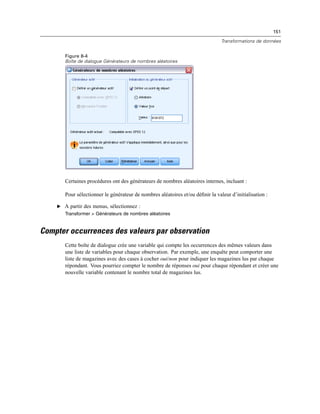 151
Transformations de données
Figure 8-4
Boîte de dialogue Générateurs de nombres aléatoires
Certaines procédures ont des générateurs de nombres aléatoires internes, incluant :
Pour sélectionner le générateur de nombres aléatoires et/ou déﬁnir la valeur d’initialisation :
E A partir des menus, sélectionnez :
Transformer > Générateurs de nombres aléatoires
Compter occurrences des valeurs par observation
Cette boîte de dialogue crée une variable qui compte les occurrences des mêmes valeurs dans
une liste de variables pour chaque observation. Par exemple, une enquête peut comporter une
liste de magazines avec des cases à cocher oui/non pour indiquer les magazines lus par chaque
répondant. Vous pourriez compter le nombre de réponses oui pour chaque répondant et créer une
nouvelle variable contenant le nombre total de magazines lus.
 
