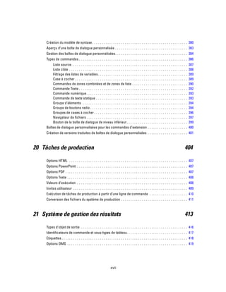 Création du modèle de syntaxe. . . . . . . . . . . . . . . . . . . . . . . . . . . . . . . . . . . . . . . . . . . . . . . . . . 380
Aperçu d’une boîte de dialogue personnalisée . . . . . . . . . . . . . . . . . . . . . . . . . . . . . . . . . . . . . . 383
Gestion des boîtes de dialogue personnalisées. . . . . . . . . . . . . . . . . . . . . . . . . . . . . . . . . . . . . . 384
Types de commandes . . . . . . . . . . . . . . . . . . . . . . . . . . . . . . . . . . . . . . . . . . . . . . . . . . . . . . . . . 386
Liste source. . . . . . . . . . . . . . . . . . . . . . . . . . . . . . . . . . . . . . . . . . . . . . . . . . . . . . . . . . . . . 387
Liste cible . . . . . . . . . . . . . . . . . . . . . . . . . . . . . . . . . . . . . . . . . . . . . . . . . . . . . . . . . . . . . . 388
Filtrage des listes de variables. . . . . . . . . . . . . . . . . . . . . . . . . . . . . . . . . . . . . . . . . . . . . . . 389
Case à cocher . . . . . . . . . . . . . . . . . . . . . . . . . . . . . . . . . . . . . . . . . . . . . . . . . . . . . . . . . . . 389
Commandes de zones combinées et de zones de liste . . . . . . . . . . . . . . . . . . . . . . . . . . . . . 390
Commande Texte . . . . . . . . . . . . . . . . . . . . . . . . . . . . . . . . . . . . . . . . . . . . . . . . . . . . . . . . . 392
Commande numérique. . . . . . . . . . . . . . . . . . . . . . . . . . . . . . . . . . . . . . . . . . . . . . . . . . . . . 393
Commande de texte statique . . . . . . . . . . . . . . . . . . . . . . . . . . . . . . . . . . . . . . . . . . . . . . . . 393
Groupe d’éléments . . . . . . . . . . . . . . . . . . . . . . . . . . . . . . . . . . . . . . . . . . . . . . . . . . . . . . . 394
Groupe de boutons radio . . . . . . . . . . . . . . . . . . . . . . . . . . . . . . . . . . . . . . . . . . . . . . . . . . . 394
Groupes de cases à cocher . . . . . . . . . . . . . . . . . . . . . . . . . . . . . . . . . . . . . . . . . . . . . . . . . 396
Navigateur de fichiers . . . . . . . . . . . . . . . . . . . . . . . . . . . . . . . . . . . . . . . . . . . . . . . . . . . . . 397
Bouton de la boîte de dialogue de niveau inférieur. . . . . . . . . . . . . . . . . . . . . . . . . . . . . . . . 399
Boîtes de dialogue personnalisées pour les commandes d’extension . . . . . . . . . . . . . . . . . . . . . 400
Création de versions traduites de boîtes de dialogue personnalisées . . . . . . . . . . . . . . . . . . . . . 401
20 Tâches de production 404
Options HTML . . . . . . . . . . . . . . . . . . . . . . . . . . . . . . . . . . . . . . . . . . . . . . . . . . . . . . . . . . . . . . 407
Options PowerPoint . . . . . . . . . . . . . . . . . . . . . . . . . . . . . . . . . . . . . . . . . . . . . . . . . . . . . . . . . . 407
Options PDF . . . . . . . . . . . . . . . . . . . . . . . . . . . . . . . . . . . . . . . . . . . . . . . . . . . . . . . . . . . . . . . . 407
Options Texte . . . . . . . . . . . . . . . . . . . . . . . . . . . . . . . . . . . . . . . . . . . . . . . . . . . . . . . . . . . . . . . 408
Valeurs d’exécution . . . . . . . . . . . . . . . . . . . . . . . . . . . . . . . . . . . . . . . . . . . . . . . . . . . . . . . . . . 408
Invites utilisateur . . . . . . . . . . . . . . . . . . . . . . . . . . . . . . . . . . . . . . . . . . . . . . . . . . . . . . . . . . . . 409
Exécution de tâches de production à partir d’une ligne de commande . . . . . . . . . . . . . . . . . . . . 410
Conversion des fichiers du système de production . . . . . . . . . . . . . . . . . . . . . . . . . . . . . . . . . . . 411
21 Système de gestion des résultats 413
Types d’objet de sortie . . . . . . . . . . . . . . . . . . . . . . . . . . . . . . . . . . . . . . . . . . . . . . . . . . . . . . . . 416
Identificateurs de commande et sous-types de tableau. . . . . . . . . . . . . . . . . . . . . . . . . . . . . . . . 417
Etiquettes . . . . . . . . . . . . . . . . . . . . . . . . . . . . . . . . . . . . . . . . . . . . . . . . . . . . . . . . . . . . . . . . . . 418
Options OMS . . . . . . . . . . . . . . . . . . . . . . . . . . . . . . . . . . . . . . . . . . . . . . . . . . . . . . . . . . . . . . . 419
xvii
 