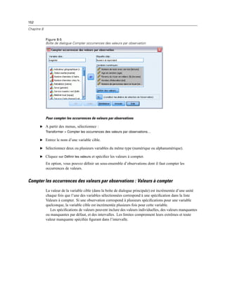 152
Chapitre 8
Figure 8-5
Boîte de dialogue Compter occurrences des valeurs par observation
Pour compter les occurrences de valeurs par observations
E A partir des menus, sélectionnez :
Transformer > Compter les occurrences des valeurs par observations…
E Entrez le nom d’une variable cible.
E Sélectionnez deux ou plusieurs variables du même type (numérique ou alphanumérique).
E Cliquez sur Définir les valeurs et spéciﬁez les valeurs à compter.
En option, vous pouvez déﬁnir un sous-ensemble d’observations dont il faut compter les
occurrences de valeurs.
Compter les occurrences des valeurs par observations : Valeurs à compter
La valeur de la variable cible (dans la boîte de dialogue principale) est incrémentée d’une unité
chaque fois que l’une des variables sélectionnées correspond à une spéciﬁcation dans la liste
Valeurs à compter. Si une observation correspond à plusieurs spéciﬁcations pour une variable
quelconque, la variable cible est incrémentée plusieurs fois pour cette variable.
Les spéciﬁcations de valeurs peuvent inclure des valeurs individuelles, des valeurs manquantes
ou manquantes par défaut, et des intervalles. Les limites comprennent leurs extrêmes et toute
valeur manquante spéciﬁée ﬁgurant dans l’intervalle.
 
