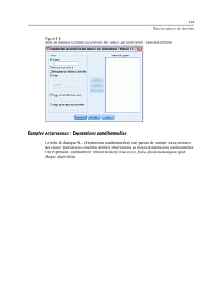 153
Transformations de données
Figure 8-6
Boîte de dialogue Compter occurrences des valeurs par observation : Valeurs à compter
Compter occurrences : Expressions conditionnelles
La boîte de dialogue Si... (Expressions conditionnelles) vous permet de compter les occurrences
des valeurs pour un sous-ensemble donné d’observations, au moyen d’expressions conditionnelles.
Une expression conditionnelle renvoie la valeur True (vrai), False (faux) ou manquant pour
chaque observation.
 