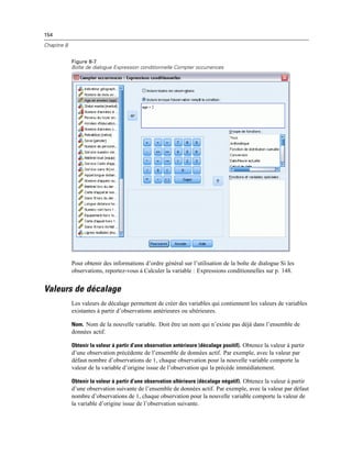 154
Chapitre 8
Figure 8-7
Boîte de dialogue Expression conditionnelle Compter occurrences
Pour obtenir des informations d’ordre général sur l’utilisation de la boîte de dialogue Si les
observations, reportez-vous à Calculer la variable : Expressions conditionnelles sur p. 148.
Valeurs de décalage
Les valeurs de décalage permettent de créer des variables qui contiennent les valeurs de variables
existantes à partir d’observations antérieures ou ultérieures.
Nom. Nom de la nouvelle variable. Doit être un nom qui n’existe pas déjà dans l’ensemble de
données actif.
Obtenir la valeur à partir d’une observation antérieure (décalage positif). Obtenez la valeur à partir
d’une observation précédente de l’ensemble de données actif. Par exemple, avec la valeur par
défaut nombre d’observations de 1, chaque observation pour la nouvelle variable comporte la
valeur de la variable d’origine issue de l’observation qui la précède immédiatement.
Obtenir la valeur à partir d’une observation ultérieure (décalage négatif). Obtenez la valeur à partir
d’une observation suivante de l’ensemble de données actif. Par exemple, avec la valeur par défaut
nombre d’observations de 1, chaque observation pour la nouvelle variable comporte la valeur de
la variable d’origine issue de l’observation suivante.
 