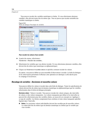 156
Chapitre 8
Vous pouvez recoder des variables numériques et chaîne. Si vous sélectionnez plusieurs
variables, elles doivent toutes être du même type. Vous ne pouvez pas recoder ensemble des
variables numériques et chaîne.
Figure 8-8
Boîte de dialogue Recodage de variables
Pour recoder les valeurs d’une variable
E A partir des menus, sélectionnez :
Transformer > Recoder des variables...
E Sélectionnez les variables que vous désirez recoder. Si vous sélectionnez plusieurs variables, elles
doivent être du même type (numérique ou alphanumérique).
E Cliquez sur Anciennes et nouvelles valeurs et spéciﬁez comment recoder les valeurs.
En option, vous pouvez déﬁnir un sous-ensemble d’observations à recoder. La boîte de dialogue
Si les observations permettant d’effectuer cette opération est identique à celle décrite pour
le comptage d’occurrences.
Recodage de variables : Anciennes et nouvelles valeurs
Vous pouvez déﬁnir les valeurs à recoder dans cette boîte de dialogue. Toutes les spéciﬁcations de
valeurs doivent être du même type de données (numérique ou alphanumérique) que les variables
sélectionnées dans la boîte de dialogue principale.
Ancienne valeur : Valeurs à recoder. Vous pouvez recoder des valeurs uniques, des intervalles
de valeurs, et des valeurs manquantes. Les valeurs manquantes par défaut et les intervalles ne
peuvent être sélectionnés pour des variables chaîne, car aucun de ces concepts ne s’applique à
ce type de variable. Les limites comprennent leurs extrêmes et toute valeur manquante spéciﬁée
ﬁgurant dans l’intervalle.
 Valeur. Les anciennes valeurs individuelles doivent être recodées par de nouvelles valeurs.
La valeur doit être du même type de données (numérique ou chaîne) que la variable que
vous recodez.
 
