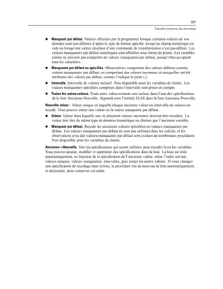 157
Transformations de données
 Manquant par défaut. Valeurs affectées par le programme lorsque certaines valeurs de vos
données sont non déﬁnies d’après le type de format spéciﬁé, lorsqu’un champ numérique est
vide ou lorsqu’une valeur résultant d’une commande de transformation n’est pas déﬁnie. Les
valeurs manquantes par défaut numériques sont afﬁchées sous forme de points. Les variables
chaîne ne peuvent pas comporter de valeurs manquantes par défaut, puisqu’elles acceptent
tous les caractères.
 Manquante par défaut ou spécifiée. Observations comportant des valeurs déﬁnies comme
valeurs manquantes par défaut, ou comportant des valeurs inconnues et auxquelles ont été
attribuées des valeurs par défaut, comme l’indique le point (.).
 Intervalle. Intervalle de valeurs inclusif. Non disponible pour les variables de chaîne. Les
valeurs manquantes spéciﬁées comprises dans l’intervalle sont prises en compte.
 Toutes les autres valeurs. Toute autre valeur restante non incluse dans l’une des spéciﬁcations
de la liste Ancienne-Nouvelle. Apparaît sous l’intitulé ELSE dans la liste Ancienne-Nouvelle.
Nouvelle valeur : Valeur unique en laquelle chaque ancienne valeur ou intervalle de valeurs est
recodé. Vous pouvez entrer une valeur ou la valeur manquante par défaut.
 Valeur. Valeur dans laquelle une ou plusieurs valeurs anciennes devront être recodées. La
valeur doit être du même type de données (numérique ou chaîne) que l’ancienne variable.
 Manquant par défaut. Recode les anciennes valeurs spéciﬁées en valeurs manquantes par
défaut. Les valeurs manquantes par défaut ne sont pas utilisées dans les calculs, et les
observations avec des valeurs manquantes par défaut sont exclues de nombreuses procédures.
Non disponible pour les variables de chaîne.
Ancienne–>Nouvelle. liste les spéciﬁcations qui seront utilisées pour recoder la ou les variables.
Vous pouvez ajouter, modiﬁer et supprimer des spéciﬁcations dans la liste. La liste est triée
automatiquement, en fonction de la spéciﬁcation de l’ancienne valeur, selon l’ordre suivant :
valeurs uniques, valeurs manquantes, intervalles, puis toutes les autres valeurs. Si vous changez
une spéciﬁcation de recodage dans la liste, la procédure trie de nouveau la liste automatiquement,
si nécessaire, pour conserver cet ordre.
 