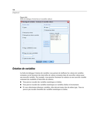 158
Chapitre 8
Figure 8-9
Boîte de dialogue Anciennes et nouvelles valeurs
Création de variables
La boîte de dialogue Création de variables vous permet de réaffecter les valeurs de variables
existantes ou de fusionner des intervalles de valeurs existantes dans de nouvelles valeurs pour
une nouvelle variable. Par exemple, vous pourriez fusionner les salaires en une nouvelle variable
contenant des modalités d’intervalles de salaires.
 Vous pouvez recoder des variables numériques et chaîne.
 Vous pouvez recoder des variables numériques en variables chaîne et inversement.
 Si vous sélectionnez plusieurs variables, elles doivent toutes être du même type. Vous ne
pouvez pas recoder ensemble des variables numériques et chaîne.
 