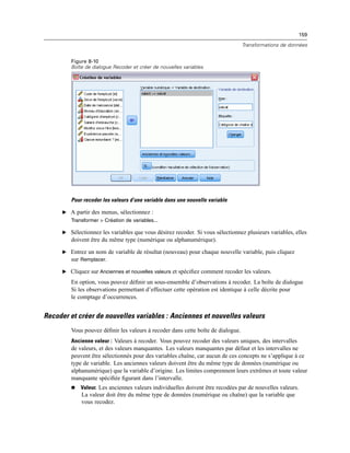 159
Transformations de données
Figure 8-10
Boîte de dialogue Recoder et créer de nouvelles variables
Pour recoder les valeurs d’une variable dans une nouvelle variable
E A partir des menus, sélectionnez :
Transformer > Création de variables...
E Sélectionnez les variables que vous désirez recoder. Si vous sélectionnez plusieurs variables, elles
doivent être du même type (numérique ou alphanumérique).
E Entrez un nom de variable de résultat (nouveau) pour chaque nouvelle variable, puis cliquez
sur Remplacer.
E Cliquez sur Anciennes et nouvelles valeurs et spéciﬁez comment recoder les valeurs.
En option, vous pouvez déﬁnir un sous-ensemble d’observations à recoder. La boîte de dialogue
Si les observations permettant d’effectuer cette opération est identique à celle décrite pour
le comptage d’occurrences.
Recoder et créer de nouvelles variables : Anciennes et nouvelles valeurs
Vous pouvez déﬁnir les valeurs à recoder dans cette boîte de dialogue.
Ancienne valeur : Valeurs à recoder. Vous pouvez recoder des valeurs uniques, des intervalles
de valeurs, et des valeurs manquantes. Les valeurs manquantes par défaut et les intervalles ne
peuvent être sélectionnés pour des variables chaîne, car aucun de ces concepts ne s’applique à ce
type de variable. Les anciennes valeurs doivent être du même type de données (numérique ou
alphanumérique) que la variable d’origine. Les limites comprennent leurs extrêmes et toute valeur
manquante spéciﬁée ﬁgurant dans l’intervalle.
 Valeur. Les anciennes valeurs individuelles doivent être recodées par de nouvelles valeurs.
La valeur doit être du même type de données (numérique ou chaîne) que la variable que
vous recodez.
 