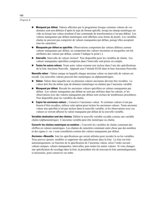 160
Chapitre 8
 Manquant par défaut. Valeurs affectées par le programme lorsque certaines valeurs de vos
données sont non déﬁnies d’après le type de format spéciﬁé, lorsqu’un champ numérique est
vide ou lorsqu’une valeur résultant d’une commande de transformation n’est pas déﬁnie. Les
valeurs manquantes par défaut numériques sont afﬁchées sous forme de points. Les variables
chaîne ne peuvent pas comporter de valeurs manquantes par défaut, puisqu’elles acceptent
tous les caractères.
 Manquante par défaut ou spécifiée. Observations comportant des valeurs déﬁnies comme
valeurs manquantes par défaut, ou comportant des valeurs inconnues et auxquelles ont été
attribuées des valeurs par défaut, comme l’indique le point (.).
 Intervalle. Intervalle de valeurs inclusif. Non disponible pour les variables de chaîne. Les
valeurs manquantes spéciﬁées comprises dans l’intervalle sont prises en compte.
 Toutes les autres valeurs. Toute autre valeur restante non incluse dans l’une des spéciﬁcations
de la liste Ancienne-Nouvelle. Apparaît sous l’intitulé ELSE dans la liste Ancienne-Nouvelle.
Nouvelle valeur : Valeur unique en laquelle chaque ancienne valeur ou intervalle de valeurs est
recodé. Les nouvelles valeurs peuvent être numériques ou alphanumériques.
 Valeur. Valeur dans laquelle une ou plusieurs valeurs anciennes devront être recodées. La
valeur doit être du même type de données (numérique ou chaîne) que l’ancienne variable.
 Manquant par défaut. Recode les anciennes valeurs spéciﬁées en valeurs manquantes par
défaut. Les valeurs manquantes par défaut ne sont pas utilisées dans les calculs, et les
observations avec des valeurs manquantes par défaut sont exclues de nombreuses procédures.
Non disponible pour les variables de chaîne.
 Copier les anciennes valeurs :. Conserve l’anciennes valeur. Si certaines valeurs n’ont pas
besoin d’être recodées, utilisez cette option pour inclure les anciennes valeurs. Toute ancienne
valeur non spéciﬁée n’est pas incluse dans la nouvelle variable, et les observations avec ces
valeurs se verront affecter la valeur manquante par défaut de la nouvelle variable.
Variables destination sont des chaînes. Déﬁnit la nouvelle variable recodée comme une variable
chaîne (alphanumérique). L’ancienne variable peut être numérique ou chaîne.
Convertir les chaînes numériques en nombres :. Convertit les variables de chaîne contenant des
chiffres en valeurs numériques. Les chaînes de caractères contenant autre chose que des nombres
et des signes (+ ou -) sont considérées comme des valeurs manquantes par défaut.
Ancienne–>Nouvelle. liste les spéciﬁcations qui seront utilisées pour recoder la ou les variables.
Vous pouvez ajouter, modiﬁer et supprimer des spéciﬁcations dans la liste. La liste est triée
automatiquement, en fonction de la spéciﬁcation de l’ancienne valeur, selon l’ordre suivant :
valeurs uniques, valeurs manquantes, intervalles, puis toutes les autres valeurs. Si vous changez
une spéciﬁcation de recodage dans la liste, la procédure trie de nouveau la liste automatiquement,
si nécessaire, pour conserver cet ordre.
 