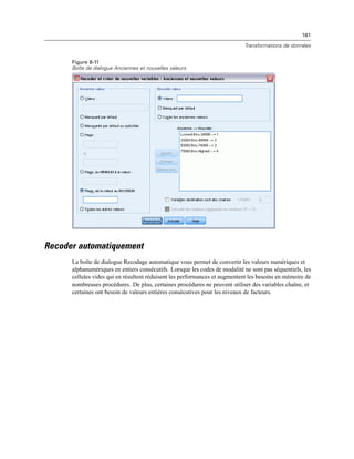 161
Transformations de données
Figure 8-11
Boîte de dialogue Anciennes et nouvelles valeurs
Recoder automatiquement
La boîte de dialogue Recodage automatique vous permet de convertir les valeurs numériques et
alphanumériques en entiers consécutifs. Lorsque les codes de modalité ne sont pas séquentiels, les
cellules vides qui en résultent réduisent les performances et augmentent les besoins en mémoire de
nombreuses procédures. De plus, certaines procédures ne peuvent utiliser des variables chaîne, et
certaines ont besoin de valeurs entières consécutives pour les niveaux de facteurs.
 