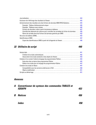 Journalisation. . . . . . . . . . . . . . . . . . . . . . . . . . . . . . . . . . . . . . . . . . . . . . . . . . . . . . . . . . . . . . . 424
Exclusion de l’affichage des résultats du Viewer. . . . . . . . . . . . . . . . . . . . . . . . . . . . . . . . . . . . . 425
Acheminement des résultats vers des fichiers de données IBM SPSS Statistics. . . . . . . . . . . . . 425
Exemple : Tableau bidimensionnel unique . . . . . . . . . . . . . . . . . . . . . . . . . . . . . . . . . . . . . . 426
Exemple : Tableaux avec strates . . . . . . . . . . . . . . . . . . . . . . . . . . . . . . . . . . . . . . . . . . . . . 426
Fichiers de données créés à partir de plusieurs tableaux. . . . . . . . . . . . . . . . . . . . . . . . . . . 427
Contrôle des éléments de colonne pour contrôler les variables du fichier de données . . . . . 430
Noms de variable dans les fichiers de données générés par OMS . . . . . . . . . . . . . . . . . . . . 432
Structure de tableau OXML. . . . . . . . . . . . . . . . . . . . . . . . . . . . . . . . . . . . . . . . . . . . . . . . . . . . . 433
Identificateurs OMS . . . . . . . . . . . . . . . . . . . . . . . . . . . . . . . . . . . . . . . . . . . . . . . . . . . . . . . . . . 437
Copie des identificateurs OMS à partir de la légende du Viewer. . . . . . . . . . . . . . . . . . . . . . 438
22 Utilitaire de script 440
Autoscripts. . . . . . . . . . . . . . . . . . . . . . . . . . . . . . . . . . . . . . . . . . . . . . . . . . . . . . . . . . . . . . . . . 441
Création de scripts automatiques. . . . . . . . . . . . . . . . . . . . . . . . . . . . . . . . . . . . . . . . . . . . . 442
Association de scripts existants à des objets du Viewer. . . . . . . . . . . . . . . . . . . . . . . . . . . . 443
Création d’un script à l’aide du langage de programmation Python . . . . . . . . . . . . . . . . . . . . . . . 444
Exécution des scripts et des programmes Python . . . . . . . . . . . . . . . . . . . . . . . . . . . . . . . . 445
Editeur de scripts pour le langage de programmation Python. . . . . . . . . . . . . . . . . . . . . . . . 447
Création de scripts en Basic . . . . . . . . . . . . . . . . . . . . . . . . . . . . . . . . . . . . . . . . . . . . . . . . . . . . 447
Compatibilité avec les versions antérieures à 16.0 . . . . . . . . . . . . . . . . . . . . . . . . . . . . . . . . 448
Objet scriptContext . . . . . . . . . . . . . . . . . . . . . . . . . . . . . . . . . . . . . . . . . . . . . . . . . . . . . . . 451
Scripts au démarrage . . . . . . . . . . . . . . . . . . . . . . . . . . . . . . . . . . . . . . . . . . . . . . . . . . . . . . . . . 451
Annexes
A Convertisseur de syntaxe des commandes TABLES et
IGRAPH 453
B Notices 456
Index 458
xviii
 