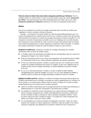 163
Transformations de données
Traiter les valeurs de chaîne vide comme valeurs manquantes spécifiées par l’utilisateur. Pour les
variables chaîne, les valeurs nulles ou vides ne sont pas traitées comme des valeurs manquantes
par défaut. Cette option permet de recoder automatiquement une chaîne vide en une valeur
manquante spéciﬁée par l’utilisateur supérieure à la valeur non manquante la plus élevée.
Modèles
Vous pouvez enregistrer le système de recodage automatique dans un ﬁchier de modèle, puis
l’appliquer à d’autres variables et ﬁchiers de données.
Exemple : vous disposez d’un grand nombre de codes de produit alphanumériques que vous
recodez automatiquement en nombres entiers tous les mois. Toutefois, certains mois, de nouveaux
codes de produit sont ajoutés et le système de recodage automatique d’origine est modiﬁé. Si vous
enregistrez le système d’origine dans un modèle et que vous l’appliquez aux nouvelles données
qui contiennent le nouvel ensemble de codes, tous les nouveaux codes présents dans les données
sont recodés automatiquement en valeurs supérieures à la dernière valeur du modèle. Le système
de recodage automatique d’origine des codes de produit d’origine est ainsi conservé.
Enregistrer le modèle sous. Enregistre le système de recodage automatique des variables
sélectionnées dans un ﬁchier de modèle externe.
 Le modèle contient des informations qui établissent une correspondance entre les valeurs non
manquantes d’origine et les valeurs recodées.
 Seules les informations relatives aux valeurs non manquantes sont enregistrées dans le modèle.
Les informations relatives aux valeurs utilisateur manquantes ne sont pas enregistrées.
 Si vous avez sélectionné plusieurs variables à recoder, mais que vous n’utilisez pas le même
système de recodage automatique pour toutes les variables, ou que vous n’appliquez pas un
modèle existant lors du recodage automatique, le modèle dépend de la première variable
de la liste.
 Si vous avez sélectionné plusieurs variables à recoder et Utiliser la même méthode
d’enregistrement pour toutes les variables, et/ou que vous avez choisi Appliquer le modèle, le
modèle contient le système de recodage automatique combiné de toutes les variables.
Appliquer le modèle à partir de. Applique un modèle de recodage automatique déjà enregistré aux
variables sélectionnées pour le recodage, en ajoutant des valeurs supplémentaires de variables à la
ﬁn du système, et en conservant les relations entre les valeurs d’origine et les valeurs recodées
automatiquement qui sont stockées dans le système enregistré.
 Toutes les variables sélectionnées pour le recodage doivent être du même type (numérique ou
alphanumérique) et ce type doit correspondre à celui déﬁni dans le modèle.
 Les modèles ne contiennent aucune information sur les valeurs utilisateur manquantes. Les
valeurs utilisateur manquantes des variables cible dépendent de la première variable de la
liste des variables d’origine contenant les valeurs utilisateur manquantes déﬁnies. Toutes
les autres valeurs des autres variables d’origine, à l’exception des valeurs manquantes par
défaut, sont traitées comme des valeurs valides.
 Les correspondances de valeurs du modèle sont appliquées en premier. Toutes les valeurs
restantes sont recodées en valeurs supérieures à la dernière valeur du modèle, et les valeurs
utilisateur manquantes (qui dépendent de la première variable de la liste contenant les
 