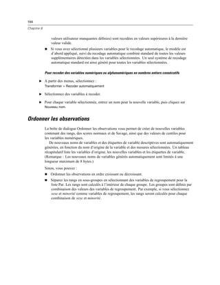 164
Chapitre 8
valeurs utilisateur manquantes déﬁnies) sont recodées en valeurs supérieures à la dernière
valeur valide.
 Si vous avez sélectionné plusieurs variables pour le recodage automatique, le modèle est
d’abord appliqué, suivi du recodage automatique combiné standard de toutes les valeurs
supplémentaires détectées dans les variables sélectionnées. Un seul système de recodage
automatique standard est ainsi généré pour toutes les variables sélectionnées.
Pour recoder des variables numériques ou alphanumériques en nombres entiers consécutifs
E A partir des menus, sélectionnez :
Transformer > Recoder automatiquement
E Sélectionnez des variables à recoder.
E Pour chaque variable sélectionnée, entrez un nom pour la nouvelle variable, puis cliquez sur
Nouveau nom.
Ordonner les observations
La boîte de dialogue Ordonner les observations vous permet de créer de nouvelles variables
contenant des rangs, des scores normaux et de Savage, ainsi que des valeurs de centiles pour
les variables numériques.
De nouveaux noms de variables et des étiquettes de variable descriptives sont automatiquement
générées, en fonction du nom d’origine de la variable et des mesures sélectionnées. Un tableau
récapitulatif liste les variables d’origine, les nouvelles variables et les étiquettes de variable.
(Remarque : Les nouveaux noms de variables générés automatiquement sont limités à une
longueur maximum de 8 bytes.)
Sinon, vous pouvez :
 Ordonner les observations en ordre croissant ou décroissant.
 Séparez les rangs en sous-groupes en sélectionnant des variables de regroupement pour la
liste Par. Les rangs sont calculés à l’intérieur de chaque groupe. Les groupes sont déﬁnis par
combinaison des valeurs des variables de regroupement. Par exemple, si vous sélectionnez
sexe et minorité comme variables de regroupement, les rangs seront calculés pour chaque
combinaison de sexe et minorité.
 