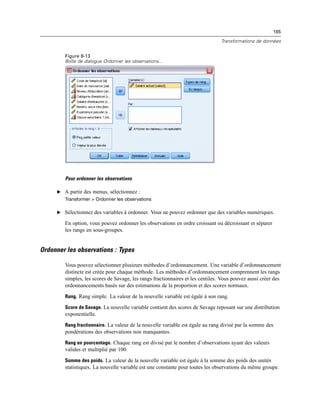 165
Transformations de données
Figure 8-13
Boîte de dialogue Ordonner les observations...
Pour ordonner les observations
E A partir des menus, sélectionnez :
Transformer > Ordonner les observations
E Sélectionnez des variables à ordonner. Vous ne pouvez ordonner que des variables numériques.
En option, vous pouvez ordonner les observations en ordre croissant ou décroissant et séparer
les rangs en sous-groupes.
Ordonner les observations : Types
Vous pouvez sélectionner plusieurs méthodes d’ordonnancement. Une variable d’ordonnancement
distincte est créée pour chaque méthode. Les méthodes d’ordonnancement comprennent les rangs
simples, les scores de Savage, les rangs fractionnaires et les centiles. Vous pouvez aussi créer des
ordonnancements basés sur des estimations de la proportion et des scores normaux.
Rang. Rang simple. La valeur de la nouvelle variable est égale à son rang.
Score de Savage. La nouvelle variable contient des scores de Savage reposant sur une distribution
exponentielle.
Rang fractionnaire. La valeur de la nouvelle variable est égale au rang divisé par la somme des
pondérations des observations non manquantes.
Rang en pourcentage. Chaque rang est divisé par le nombre d’observations ayant des valeurs
valides et multiplié par 100.
Somme des poids. La valeur de la nouvelle variable est égale à la somme des poids des unités
statistiques. La nouvelle variable est une constante pour toutes les observations du même groupe.
 
