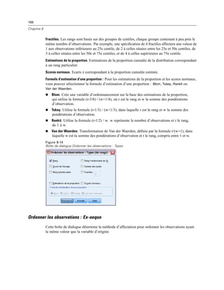 166
Chapitre 8
Fractiles. Les rangs sont basés sur des groupes de centiles, chaque groupe contenant à peu près le
même nombre d’observations. Par exemple, une spéciﬁcation de 4 fractiles affectera une valeur de
1 aux observations inférieures au 25e centile, de 2 à celles situées entre les 25e et 50e centiles, de
3 à celles situées entre les 50e et 75e centiles, et de 4 à celles supérieures au 75e centile.
Estimations de la proportion. Estimations de la proportion cumulée de la distribution correspondant
à un rang particulier.
Scores normaux. Ecarts z correspondant à la proportion cumulée estimée.
Formule d’estimation d’une proportion : Pour les estimations de la proportion et les scores normaux,
vous pouvez sélectionner la formule d’estimation d’une proportion : Blom, Tukey, Rankit ou
Van der Waerden.
 Blom. Crée une variable d’ordonnancement sur la base des estimations de la proportion,
qui utilise la formule (r-3/8) / (w+1/4), où r est le rang et w la somme des pondérations
d’observation.
 Tukey. Utilise la formule (r‑1/3) / (w+1/3), dans laquelle r est le rang et w la somme des
pondérations d’observation.
 Rankit. Utilise la formule (r‑1/2) / w. w représente le nombre d’observations et r le rang,
de 1 à w.
 Van der Waerden. Transformation de Van der Waerden, déﬁnie par la formule r/(w+1), dans
laquelle w est la somme des pondérations d’observation et r le rang, compris entre 1 et w.
Figure 8-14
Boîte de dialogue Ordonner les observations : Types
Ordonner les observations : Ex-aequo
Cette boîte de dialogue détermine la méthode d’affectation pour ordonner les observations ayant
la même valeur que la variable d’origine.
 