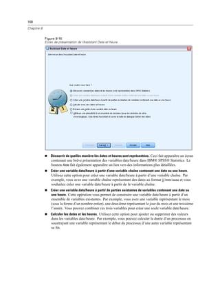 168
Chapitre 8
Figure 8-16
Ecran de présentation de l’Assistant Date et heure
 Découvrir de quelles manière les dates et heures sont représentées. Ceci fait apparaître un écran
contenant une brève présentation des variables date/heure dans IBM® SPSS® Statistics. Le
bouton Aide fait également apparaître un lien vers des informations plus détaillées.
 Créer une variable date/heure à partir d’une variable chaîne contenant une date ou une heure.
Utilisez cette option pour créer une variable date/heure à partir d’une variable chaîne. Par
exemple, vous avez une variable chaîne représentant des dates au format jj/mm/aaaa et vous
souhaitez créer une variable date/heure à partir de la variable chaîne.
 Créer une variable date/heure à partir de parties existantes de variables contenant une date ou
une heure. Cette opération vous permet de construire une variable date/heure à partir d’un
ensemble de variables existantes. Par exemple, vous avez une variable représentant le mois
(sous la forme d’un nombre entier), une deuxième représentant le jour du mois et une troisième
l’année. Vous pouvez combiner ces trois variables pour créer une seule variable date/heure.
 Calculer les dates et les heures. Utilisez cette option pour ajouter ou supprimer des valeurs
dans les variables date/heure. Par exemple, vous pouvez calculer la durée d’un processus en
soustrayant une variable représentant le début du processus d’une autre variable représentant
sa ﬁn.
 