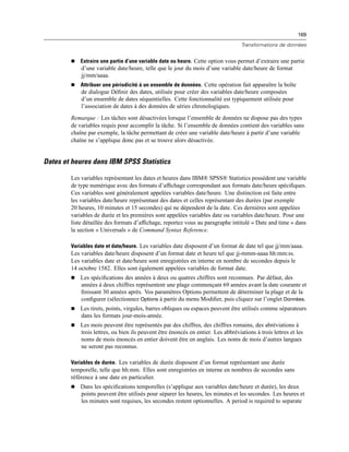 169
Transformations de données
 Extraire une partie d’une variable date ou heure. Cette option vous permet d’extraire une partie
d’une variable date/heure, telle que le jour du mois d’une variable date/heure de format
jj/mm/aaaa.
 Attribuer une périodicité à un ensemble de données. Cette opération fait apparaître la boîte
de dialogue Déﬁnir des dates, utilisée pour créer des variables date/heure composées
d’un ensemble de dates séquentielles. Cette fonctionnalité est typiquement utilisée pour
l’association de dates à des données de séries chronologiques.
Remarque : Les tâches sont désactivées lorsque l’ensemble de données ne dispose pas des types
de variables requis pour accomplir la tâche. Si l’ensemble de données contient des variables sans
chaîne par exemple, la tâche permettant de créer une variable date/heure à partir d’une variable
chaîne ne s’applique donc pas et se trouve alors désactivée.
Dates et heures dans IBM SPSS Statistics
Les variables représentant les dates et heures dans IBM® SPSS® Statistics possèdent une variable
de type numérique avec des formats d’afﬁchage correspondant aux formats date/heure spéciﬁques.
Ces variables sont généralement appelées variables date/heure. Une distinction est faite entre
les variables date/heure représentant des dates et celles représentant des durées (par exemple
20 heures, 10 minutes et 15 secondes) qui ne dépendent de la date. Ces dernières sont appelées
variables de durée et les premières sont appelées variables date ou variables date/heure. Pour une
liste détaillée des formats d’afﬁchage, reportez vous au paragraphe intitulé « Date and time » dans
la section « Universals » de Command Syntax Reference.
Variables date et date/heure. Les variables date disposent d’un format de date tel que jj/mm/aaaa.
Les variables date/heure disposent d’un format date et heure tel que jj-mmm-aaaa hh:mm:ss.
Les variables date et date/heure sont enregistrées en interne en nombre de secondes depuis le
14 octobre 1582. Elles sont également appelées variables de format date.
 Les spéciﬁcations des années à deux ou quatres chiffres sont reconnues. Par défaut, des
années à deux chiffres représentent une plage commençant 69 années avant la date courante et
ﬁnissant 30 années après. Vos paramètres Options permettent de déterminer la plage et de la
conﬁgurer (sélectionnez Options à partir du menu Modiﬁer, puis cliquez sur l’onglet Données.
 Les tirets, points, virgules, barres obliques ou espaces peuvent être utilisés comme séparateurs
dans les formats jour-mois-année.
 Les mois peuvent être représentés par des chiffres, des chiffres romains, des abréviations à
trois lettres, ou bien ils peuvent être énoncés en entier. Les abbréviations à trois lettres et les
noms de mois énoncés en entier doivent être en anglais. Les noms de mois d’autres langues
ne seront pas reconnus.
Variables de durée. Les variables de durée disposent d’un format représentant une durée
temporelle, telle que hh:mm. Elles sont enregistrées en interne en nombres de secondes sans
référence à une date en particulier.
 Dans les spéciﬁcations temporelles (s’applique aux variables date/heure et durée), les deux
points peuvent être utilisés pour séparer les heures, les minutes et les secondes. Les heures et
les minutes sont requises, les secondes restent optionnelles. A period is required to separate
 