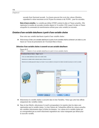 170
Chapitre 8
seconds from fractional seconds. Les heures peuvent être avoir des valeurs illimitées,
cependant la valeur maximum est de 59 pour les minutes et de 59,999... pour les secondes.
Date et heure actuelles. La variable par défaut $TIME contient la date et l’heure actuelles. Elle
représente le nombre de secondes écoulées depuis le 14 octobre 1582, jusqu’à la date et l’heure
auxquelles la commande de transformation utilisée pour cette variable est exécutée.
Création d’une variable date/heure à partir d’une variable chaîne
Pour créer une variable date/heure à partir d’une variable chaîne :
E Sélectionnez Créer une variable date/heure à partir d’une variable chaîne contenant une date ou une
heure sur l’écran de présentation de l’Assistant Date et heure.
Sélection d’une variable chaîne à convertir en une variable date/heure
Figure 8-17
Etape 1 : Création d’une variable date/heure à partir d’une variable chaîne
E Sélectionnez la variable chaîne à convertir dans la liste Variables. Notez que cette liste afﬁche
uniquement des variables chaîne.
E Dans la liste Motifs, sélectionnez le motif correspondant à la manière dont les dates sont
représentées par la variable chaîne. La liste Valeurs de l’échantillon afﬁche les valeurs actuelles
des variables sélectionnées dans le ﬁchier de données. Les valeurs de la variable chaîne qui
ne correspondent pas au motif sélectionné engendrent une valeur manquante par défaut pour
la nouvelle variable.
 