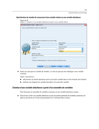 171
Transformations de données
Spécification du résultat de conversion d’une variable chaîne en une variable date/heure
Figure 8-18
Etape 2 : Création d’une variable date/heure à partir d’une variable chaîne
E Entrez un nom pour la variable de résultat. Le nom ne peut pas être identique à une variable
existante.
Sinon, vous pouvez :
 sélectionner un format date/heure pour la nouvelle variable dans la liste Formats des résultats.
 attribuer une étiquette de variable descriptive à la nouvelle variable.
Création d’une variable date/heure à partir d’un ensemble de variables
Pour fusionner un ensemble de variables existantes en une variable date/heure unique :
E Sélectionnez Créer une variable date/heure à partir de parties existantes de variables contenant une
date ou une heure sur l’écran de présentation de l’Assistant Date et heure.
 