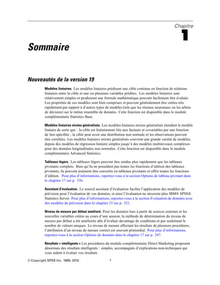 Chapitre
1
Sommaire
Nouveautés de la version 19
Modèles linéaires. Les modèles linéaires prédisent une cible continue en fonction de relations
linéaires entre la cible et une ou plusieurs variables prédites. Les modèles linéaires sont
relativement simples et produisent une formule mathématique pouvant facilement être évaluée.
Les propriétés de ces modèles sont bien comprises et peuvent généralement être créées très
rapidement par rapport à d’autres types de modèles (tels que les réseaux neuronaux ou les arbres
de décision) sur le même ensemble de données. Cette fonction est disponible dans le module
complémentaire Statistics Base.
Modèles linéaires mixtes généralisés. Les modèles linéaires mixtes généralisés étendent le modèle
linéaire de sorte que : la cible est linéairement liée aux facteurs et covariables par une fonction
de lien spéciﬁée ; la cible peut avoir une distribution non normale et les observations peuvent
être corrélées. Les modèles linéaires mixtes généralisés couvrent une grande variété de modèles,
depuis des modèles de régression linéaire simples jusqu’à des modèles multiniveaux complexes
pour des données longitudinales non normales. Cette fonction est disponible dans le module
complémentaire Advanced Statistics.
Tableaux légers. Les tableaux légers peuvent être rendus plus rapidement que les tableaux
pivotants complets. Bien qu’ils ne possèdent pas toutes les fonctions d’édition des tableaux
pivotants, ils peuvent aisément être convertis en tableaux pivotants et offrir toutes les fonctions
d’édition. Pour plus d’informations, reportez-vous à la section Options de tableau pivotant dans
le chapitre 17 sur p. 356.
Assistant d’évaluation. Le nouvel assistant d’évaluation facilite l’application des modèles de
prévision pour l’évaluation de vos données, et ainsi l’évaluation ne nécessite plus IBM® SPSS®
Statistics Server. Pour plus d’informations, reportez-vous à la section Evaluation de données avec
des modèles de prévision dans le chapitre 15 sur p. 321.
Niveau de mesure par défaut amélioré. Pour les données lues à partir de sources externes et les
nouvelles variables créées au cours d’une session, la méthode de détermination du niveau de
mesure par défaut a été améliorée aﬁn d’évaluer davantage de conditions et pas seulement le
nombre de valeurs uniques. Le niveau de mesure affectant les résultats de plusieurs procédures,
l’attribution d’un niveau de mesure correct est souvent primordial. Pour plus d’informations,
reportez-vous à la section Options de données dans le chapitre 17 sur p. 347.
Résultats « intelligents » Les procédures du module complémentaire Direct Marketing proposent
désormais des résultats intelligents : simples, accompagnés d’explications non-techniques qui
vous aident à évaluer vos résultats.
© Copyright SPSS Inc. 1989, 2010 1
 