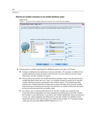 172
Chapitre 8
Sélection de variables à fusionner en une variable date/heure unique
Figure 8-19
Etape 1 : Création d’une variable date/heure à partir d’un ensemble de variables
E Sélectionnez les variables représentant les différentes parties de la date et de l’heure.
 Certaines combinaisons de sélections ne sont pas autorisées. Par exemple, la création d’une
variable date/heure à partir de Année et Jour du mois n’est pas valide car une fois Année
sélectionné, une date complète est requise.
 Vous ne pouvez pas utiliser une variable date/heure existante comme l’une des parties de la
variable date/heure ﬁnale que vous’ créez. Les variables formant les parties de la nouvelle
variable date/heure doivent correspondre à des nombres entiers. Il est toutefois possible
d’utiliser une variable date/heure existante pour la partie Secondes de la nouvelle variable.
Etant donné que les fractions de secondes sont autorisées, la variable utilisée pour Secondes
ne doit pas nécessairement être un nombre entier.
 Les valeurs, pour n’importe quelle partie de la nouvelle variable, non comprises dans
l’intervalle autorisé engendrent une valeur manquante par défaut pour la nouvelle variable.
Par exemple, si, par inadvertance, vous utilisez une variable représentant le jour du mois pour
le mois, une valeur manquante par défaut pour la nouvelle variable sera attribuée à toute
observation dont la valeur Jour du mois sera comprise dans la plage 14–31 puisque la plage
valide pour les mois dans IBM® SPSS® Statistics est 1–13.
 