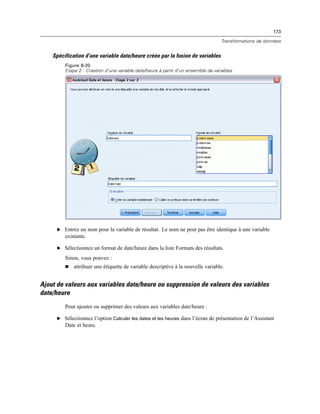 173
Transformations de données
Spécification d’une variable date/heure créée par la fusion de variables
Figure 8-20
Etape 2 : Création d’une variable date/heure à partir d’un ensemble de variables
E Entrez un nom pour la variable de résultat. Le nom ne peut pas être identique à une variable
existante.
E Sélectionnez un format de date/heure dans la liste Formats des résultats.
Sinon, vous pouvez :
 attribuer une étiquette de variable descriptive à la nouvelle variable.
Ajout de valeurs aux variables date/heure ou suppression de valeurs des variables
date/heure
Pour ajouter ou supprimer des valeurs aux variables date/heure :
E Sélectionnez l’option Calculer les dates et les heures dans l’écran de présentation de l’Assistant
Date et heure.
 