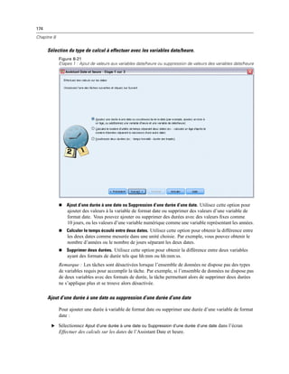 174
Chapitre 8
Sélection du type de calcul à effectuer avec les variables date/heure.
Figure 8-21
Etapes 1 : Ajout de valeurs aux variables date/heure ou suppression de valeurs des variables date/heure
 Ajout d’une durée à une date ou Suppression d’une durée d’une date. Utilisez cette option pour
ajouter des valeurs à la variable de format date ou supprimer des valeurs d’une variable de
format date. Vous pouvez ajouter ou supprimer des durées avec des valeurs ﬁxes comme
10 jours, ou les valeurs d’une variable numérique comme une variable représentant les années.
 Calculer le temps écoulé entre deux dates. Utilisez cette option pour obtenir la différence entre
les deux dates comme mesurée dans une unité choisie. Par exemple, vous pouvez obtenir le
nombre d’années ou le nombre de jours séparant les deux dates.
 Supprimer deux durées. Utilisez cette option pour obtenir la différence entre deux variables
ayant des formats de durée tels que hh:mm ou hh:mm:ss.
Remarque : Les tâches sont désactivées lorsque l’ensemble de données ne dispose pas des types
de variables requis pour accomplir la tâche. Par exemple, si l’ensemble de données ne dispose pas
de deux variables avec des formats de durée, la tâche permettant alors de supprimer deux durées
ne s’applique plus et se trouve alors désactivée.
Ajout d’une durée à une date ou suppression d’une durée d’une date
Pour ajouter une durée à variable de format date ou supprimer une durée d’une variable de format
date :
E Sélectionnez Ajout d’une durée à une date ou Suppression d’une durée d’une date dans l’écran
Effectuer des calculs sur les dates de l’Assistant Date et heure.
 