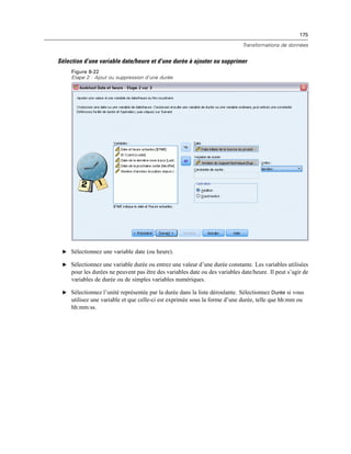175
Transformations de données
Sélection d’une variable date/heure et d’une durée à ajouter ou supprimer
Figure 8-22
Etape 2 : Ajout ou suppression d’une durée
E Sélectionnez une variable date (ou heure).
E Sélectionnez une variable durée ou entrez une valeur d’une durée constante. Les variables utilisées
pour les durées ne peuvent pas être des variables date ou des variables date/heure. Il peut s’agir de
variables de durée ou de simples variables numériques.
E Sélectionnez l’unité représentée par la durée dans la liste déroulante. Sélectionnez Durée si vous
utilisez une variable et que celle-ci est exprimée sous la forme d’une durée, telle que hh:mm ou
hh:mm:ss.
 