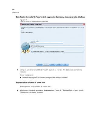 176
Chapitre 8
Spécification du résultat de l’ajout ou de la suppression d’une durée dans une variable date/heure
Figure 8-23
Etape 3 : Ajout ou suppression d’une durée
E Entrez un nom pour la variable de résultat. Le nom ne peut pas être identique à une variable
existante.
Sinon, vous pouvez :
 attribuer une étiquette de variable descriptive à la nouvelle variable.
Suppression de variables de format date
Pour supprimer deux variables de format date :
E Sélectionnez Calculer le temps entre deux dates dans l’écran de l’Assistant Date et heure intitulé
Effectuer des calculs sur les dates.
 