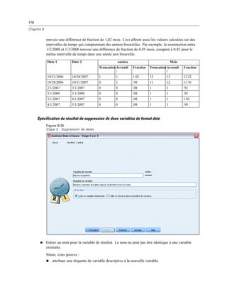 178
Chapitre 8
renvoie une différence de fraction de 1,02 mois. Ceci affecte aussi les valeurs calculées sur des
intervalles de temps qui comprennent des années bissextiles. Par exemple, la soustraction entre
1/2/2008 et 1/3/2008 renvoie une différence de fraction de 0,95 mois, comparé à 0,92 pour le
même intervalle de temps dans une année non bissextile.
années MoisDate 1 Date 2
TroncationArrondi
:
Fraction TroncationArrondi
:
Fraction
10/21/2006 10/28/2007 1 1 1.02 12 12 12.22
10/28/2006 10/21/2007 0 1 .98 11 12 11.76
2/1/2007 3/1/2007 0 0 .08 1 1 .92
2/1/2008 3/1/2008 0 0 .08 1 1 .95
3/1/2007 4/1/2007 0 0 .08 1 1 1.02
4/1/2007 5/1/2007 0 0 .08 1 1 .99
Spécification du résultat de suppression de deux variables de format date
Figure 8-25
Etape 3 : Suppression de dates
E Entrez un nom pour la variable de résultat. Le nom ne peut pas être identique à une variable
existante.
Sinon, vous pouvez :
 attribuer une étiquette de variable descriptive à la nouvelle variable.
 