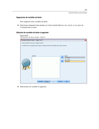 179
Transformations de données
Suppression de variables de durée
Pour supprimer deux variables de durée :
E Sélectionnez Supprimer deux durées sur l’écran intitulé Effectuer des calculs sur les dates de
l’Assistant date et heure.
Sélection de variables de durée à supprimer
Figure 8-26
Soustraction de deux durées - Etape 2
E Sélectionnez les variables à supprimer.
 