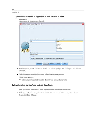 180
Chapitre 8
Spécification du résultat de suppression de deux variables de durée
Figure 8-27
Soustraction de deux durées - Etape 3
E Entrez un nom pour la variable de résultat. Le nom ne peut pas être identique à une variable
existante.
E Sélectionnez un format de durée dans la liste Formats des résultats.
Sinon, vous pouvez :
 attribuer une étiquette de variable descriptive à la nouvelle variable.
Extraction d’une partie d’une variable date/heure
Pour extraire un composant (l’année par exemple) d’une variable date/heure :
E Sélectionnez Extraire une partie d’une variable date ou heure sur l’écran de présentation de
l’Assistant Date et heure.
 