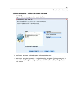 181
Transformations de données
Sélection du composant à extraire d’une variable date/heure
Figure 8-28
Etape 1 : Obtention d’une partie d’une variable date/heure
E Sélectionnez la variable contenant la partie date ou heure à extraire.
E Sélectionnez la partie de la variable à extraire dans la liste déroulante. Vous pouvez extraire les
informations des dates qui ne sont pas explicitement afﬁchées dans la date, telles que le jour
de la semaine.
 