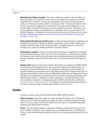 2
Chapitre 1
Améliorations de l’éditeur de syntaxe. Vous pouvez maintenant scinder le volet de l’éditeur en
deux volets situés l’un au-dessus de l’autre. Vous pouvez mettre en retrait positif ou en retrait
négatif des blocs de syntaxe ou mettre automatiquement en retrait des sélections aﬁn que la
syntaxe soit formatée de manière similaire à une syntaxe collée. Un nouveau bouton de la barre
d’outils vous permet de supprimer les commentaires d’un texte commenté auparavant, et une
nouvelle option vous permet de coller de la syntaxe à la position du curseur. Désormais, vous
pouvez également naviguer vers la prochaine ou la précédente erreur de syntaxe (telle qu’un
guillemet orphelin). La recherche de ces erreurs est ainsi facilitée avant l’exécution de la syntaxe.
Pour plus d’informations, reportez-vous à la section Utilisation de l’éditeur de syntaxe dans
le chapitre 13 sur p. 298.
Pilotes de bases de données pour salesforce.com. Les pilotes de bases de données de salesforce.com
permettent aux analystes d’accéder aux données de salesforce.com de la même manière qu’ils
accèdent aux données dans une base de données SQL. Les analystes peuvent se connecter à
salesforce.com, extraire les données pertinentes et exécuter l’analyse.
Transformations compilées. Lorsque vous utilisez des transformations compilées, les commandes
de transformation (telles que COMPUTE et RECODE) sont compilées en code machine au moment
de l’exécution, aﬁn d’améliorer les performances de ces transformations pour les ensembles de
données comportant un grand nombre d’observations. Cette fonction nécessite SPSS Statistics
Server.
Statistics portal. Statistics portal est une interface Web destinée aux utilisateurs de IBM® SPSS®
Collaboration and Deployment Services, qui leur permet d’analyser leurs données grâce à la
puissance du moteur de SPSS Statistics. Les utilisateurs exécutent leurs analyses depuis les
interfaces utilisateurs personnalisées créées dans SPSS Statistics (avec le Générateur de boîtes de
dialogue personnalisées) et stockées dans leur IBM SPSS Collaboration and Deployment Services
Repository. Les améliorations concernant la création d’interfaces utilisateurs personnalisées pour
Statistics portal incluent : l’utilisation d’un ﬁltre, spéciﬁé pour l’ensemble de données actif,
entre les analyses successives ; le masquage des petits effectifs dans les tableaux générés par
CROSSTABS, OLAP CUBES, et CTABLES ; et l’afﬁchage d’un ensemble de dimensions de ligne et
de colonne en tant que strates de tableau dans le tableau croisé CROSSTABS.
Fenêtre
Il existe de nombreux types de fenêtre différents dans IBM® SPSS® Statistics :
Editeur de données : Data Editor afﬁche le contenu du ﬁchier de données actif. Vous pouvez
créer de nouveaux ﬁchiers de données ou modiﬁer des ﬁchiers de données existants avec Data
Editor. Si vous avez plus d’un ﬁchier de données d’ouvert, alors il y a une fenêtre Data Editor
distinctes pour chaque ﬁchier de données.
Viewer : Tous les résultats, tableaux et diagrammes différents s’afﬁchent dans le Viewer. Vous
pouvez modiﬁer les résultats et les enregistrer pour une utilisation ultérieure. Une fenêtre du
Viewer s’ouvre automatiquement la première fois que vous exécutez une procédure qui génère des
résultats.
 